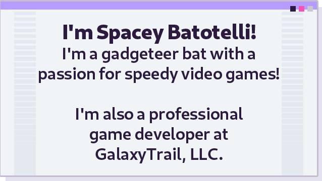 I&#39;m Spacey Batotelli! I&#39;m a gadgeteer bat with a passion for speed video games! I&#39;m also a professional game developer at GalaxyTrail, LLC.